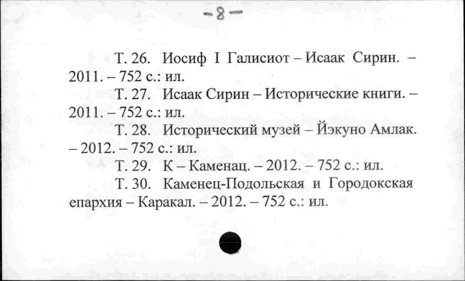 ﻿•2-
Т. 26. Иосиф I Галисиот - Исаак Сирин. -2011. - 752 с.: ил.
Т. 27. Исаак Сирин - Исторические книги. -2011.-752 с.: ил.
Т. 28. Исторический музей - Йэкуно Амлак. -2012.-752 с.: ил.
Т. 29. К-Каменац. -2012. -752 с.: ил.
Т. 30. Каменец-Подольская и Городокская епархия - Каракал. - 2012. - 752 с.: ил.